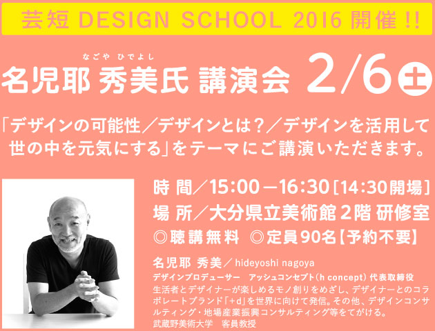 芸短 DESIGN SCHOOL 2016 開催！
名児耶 秀美（なごや ひでよし）氏講演会
2月6日土曜日
「デザインの可能性／デザインとは？／デザインを活用して世の中を元気にする」をテーマにご講演いただきます。
時間 ／15：00から16：30［14：30開場］
場所／大分県立美術館 ２階 研修室
◎聴講無料 ◎定員90名【予約不要】
名児耶 秀美／hideyoshi nagoya
デザインプロデューサー　アッシュコンセプト（h concept)代表取締役
生活者とデザイナーが楽しめるモノ創りをめざし、デザイナーとのコラボレートブランド「＋d」を世界に向けて発信。その他、デザインコンサルティング・地場産業振興コンサルティング等をてがける。
武蔵野美術大学　客員教授