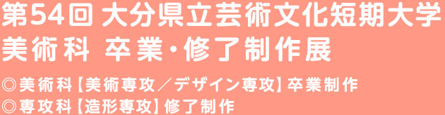 第54回 大分県立芸術文化短期大学
美術科 卒業・修了制作展
◎美術科【美術専攻／デザイン専攻】卒業制作
◎専攻科【造形専攻】修了制作