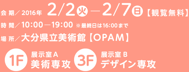 会期／2016年2月2日火曜日から2月7日日曜日
【観覧無料】
時間／10：00から19：00　※最終日は16：00まで 
場所／大分県立美術館【OPAM】
1F展示室A 美術専攻
3F展示室B デザイン専攻